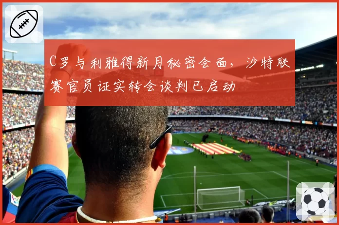 C罗与利雅得新月秘密会面，沙特联赛官员证实转会谈判已启动