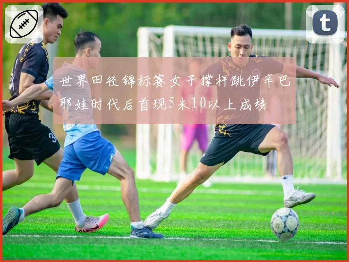 世界田径锦标赛女子撑杆跳伊辛巴耶娃时代后首现5米10以上成绩