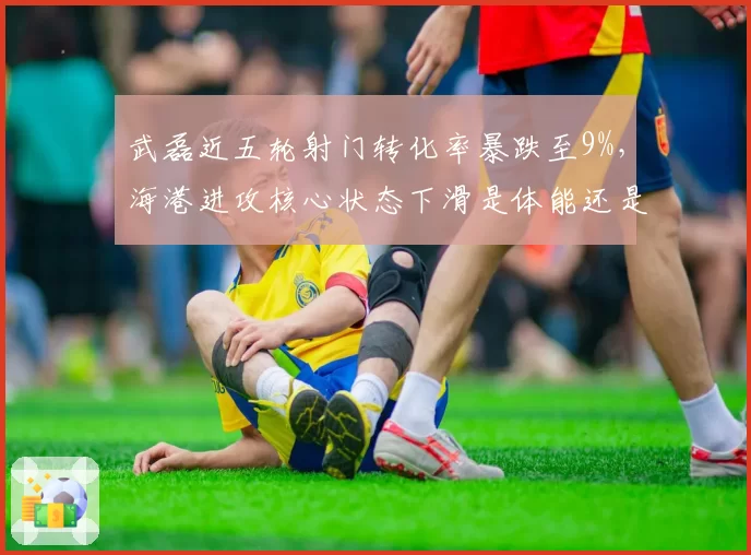 武磊近五轮射门转化率暴跌至9%,海港进攻核心状态下滑是体能还是战术牺牲?