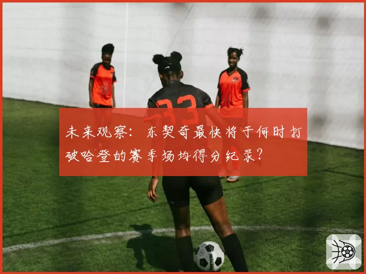 未来观察：东契奇最快将于何时打破哈登的赛季场均得分纪录？