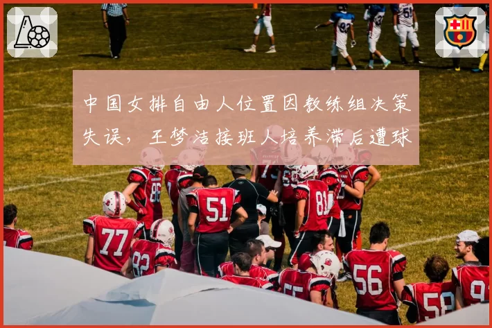 中国女排自由人位置因教练组决策失误,王梦洁接班人培养滞后遭球迷质疑