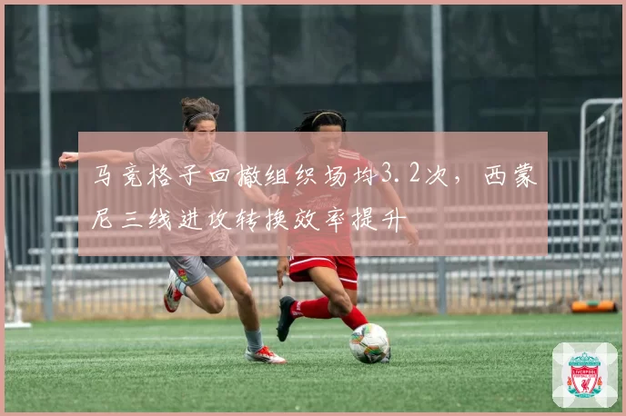 马竞格子回撤组织场均3.2次，西蒙尼三线进攻转换效率提升