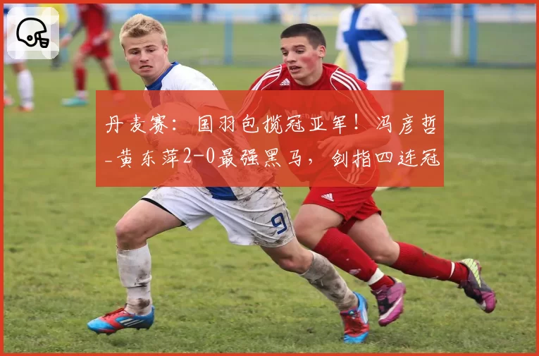 丹麦赛:国羽包揽冠亚军!冯彦哲_黄东萍2-0最强黑马,剑指四连冠霸业