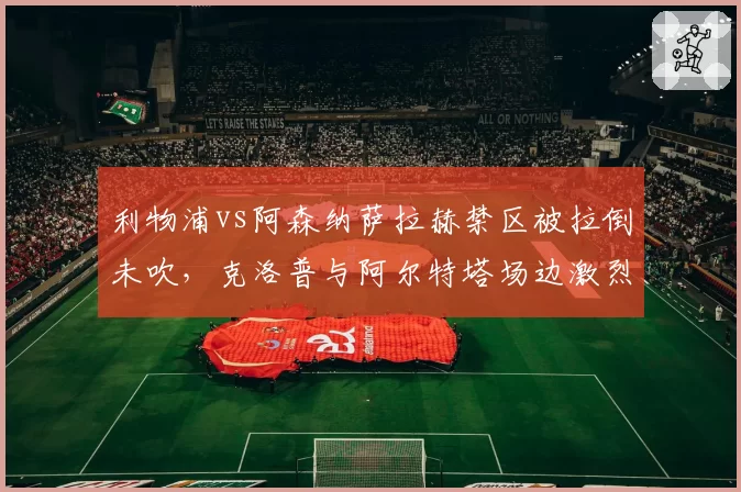 利物浦vs阿森纳萨拉赫禁区被拉倒未吹，克洛普与阿尔特塔场边激烈对峙