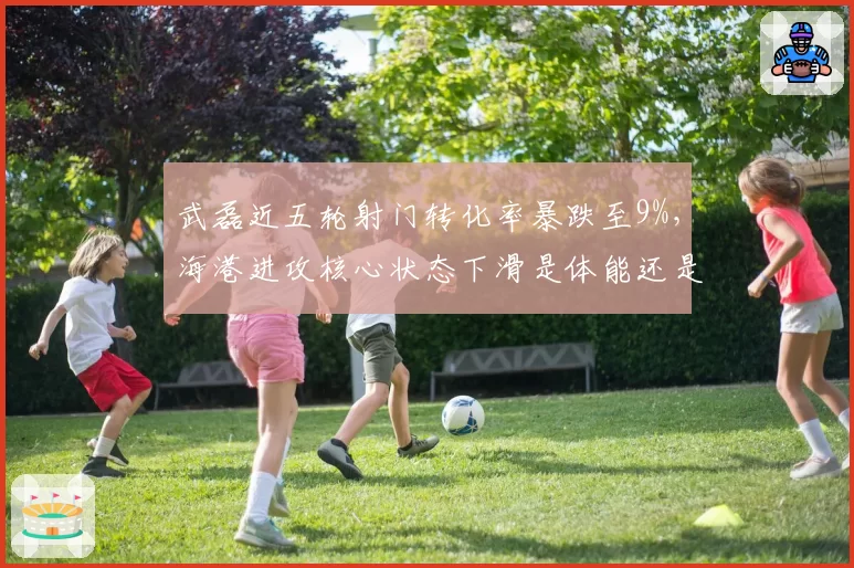 武磊近五轮射门转化率暴跌至9%,海港进攻核心状态下滑是体能还是战术牺牲?