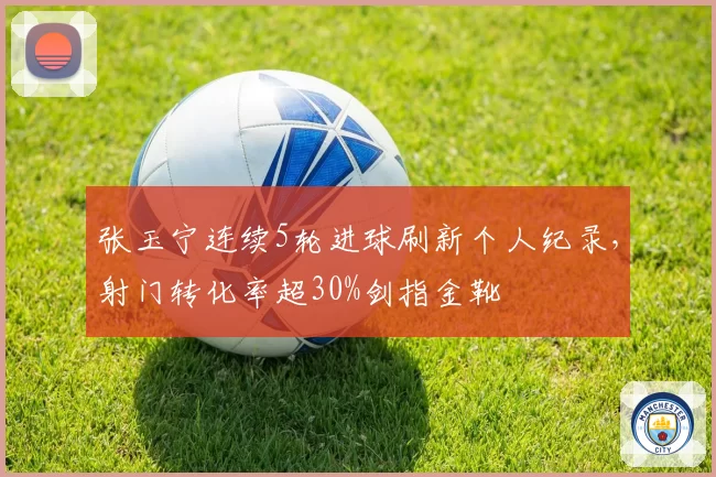 张玉宁连续5轮进球刷新个人纪录，射门转化率超30%剑指金靴