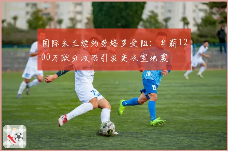 国际米兰续约劳塔罗受阻：年薪1200万欧分歧恐引发更衣室地震