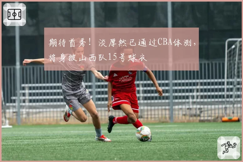 期待首秀！淡厚然已通过CBA体测，将身披山西队15号球衣