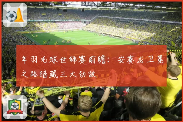 年羽毛球世锦赛前瞻：安赛龙卫冕之路暗藏三大劲敌