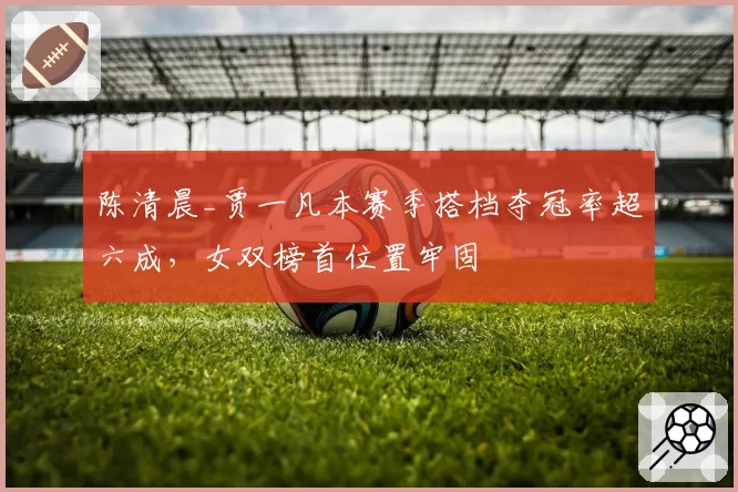 陈清晨_贾一凡本赛季搭档夺冠率超六成,女双榜首位置牢固