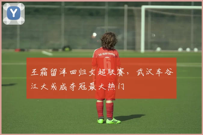 王霜留洋回归女超联赛，武汉车谷江大或成夺冠最大热门