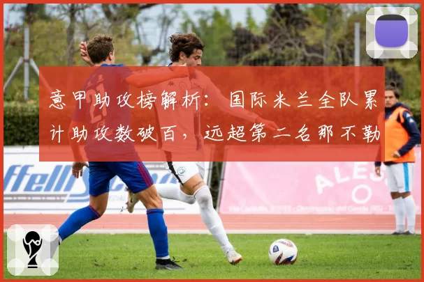 意甲助攻榜解析:国际米兰全队累计助攻数破百,远超第二名那不勒斯