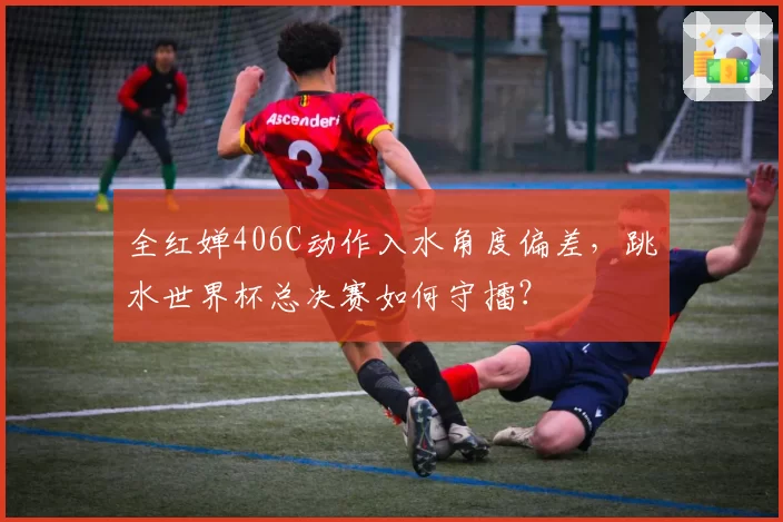 全红婵406C动作入水角度偏差,跳水世界杯总决赛如何守擂?