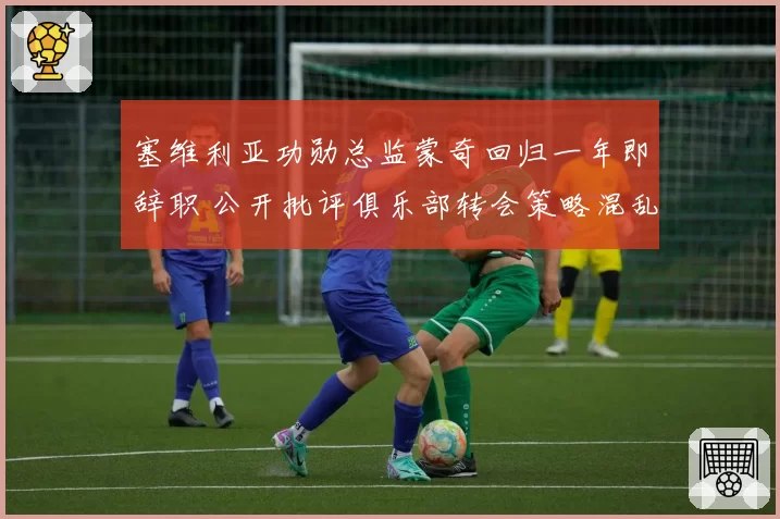 塞维利亚功勋总监蒙奇回归一年即辞职 公开批评俱乐部转会策略混乱