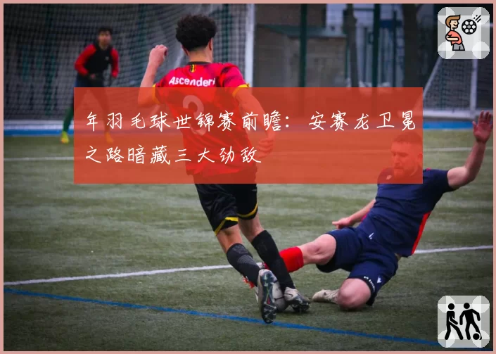 年羽毛球世锦赛前瞻：安赛龙卫冕之路暗藏三大劲敌