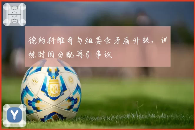 德约科维奇与组委会矛盾升级，训练时间分配再引争议