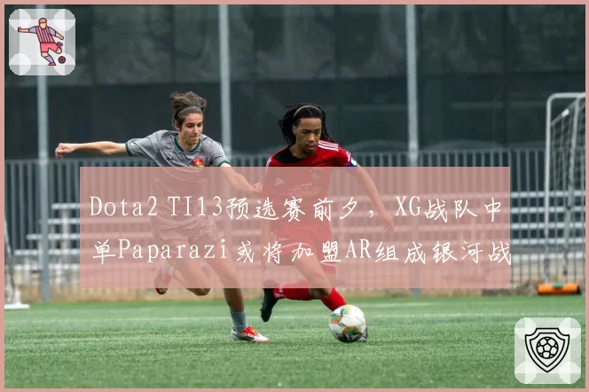 Dota2 TI13预选赛前夕，XG战队中单Paparazi或将加盟AR组成银河战舰