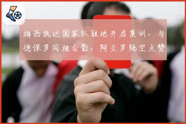 梅西抵达国家队驻地开启集训，与德保罗同框合影，阿圭罗隔空点赞