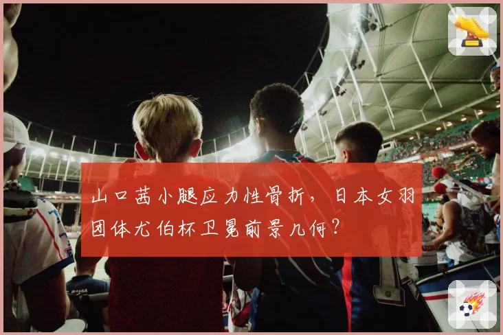 山口茜小腿应力性骨折，日本女羽团体尤伯杯卫冕前景几何？