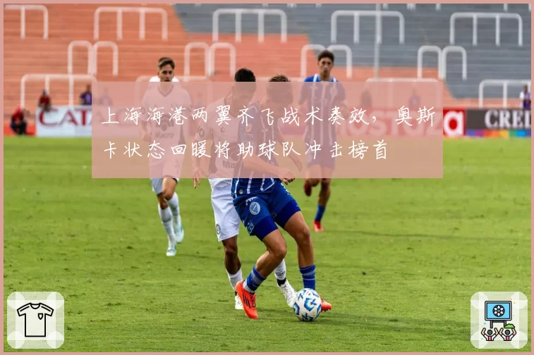 上海海港两翼齐飞战术奏效，奥斯卡状态回暖将助球队冲击榜首