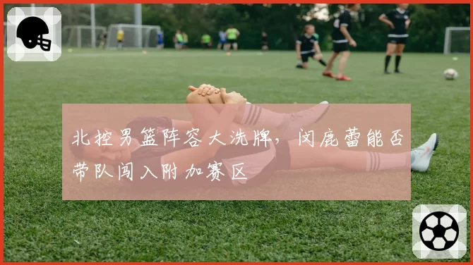 北控男篮阵容大洗牌，闵鹿蕾能否带队闯入附加赛区