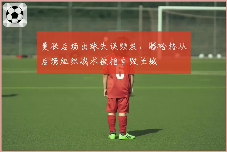 曼联后场出球失误频发，滕哈格从后场组织战术被指自毁长城