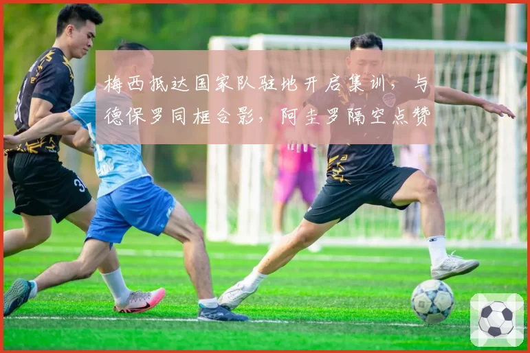 梅西抵达国家队驻地开启集训,与德保罗同框合影,阿圭罗隔空点赞