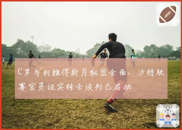 C罗与利雅得新月秘密会面，沙特联赛官员证实转会谈判已启动