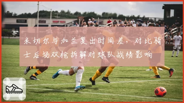 米切尔与加兰复出时间差，对比骑士后场双枪拆解对球队战绩影响