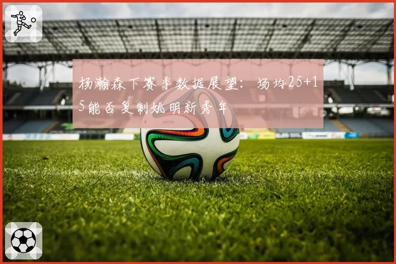 杨瀚森下赛季数据展望：场均25+15能否复制姚明新秀年