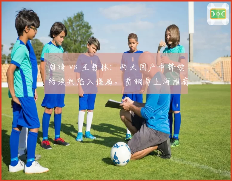 周琦 vs 王哲林：两大国产中锋续约谈判陷入僵局，首钢与上海谁有胜算？