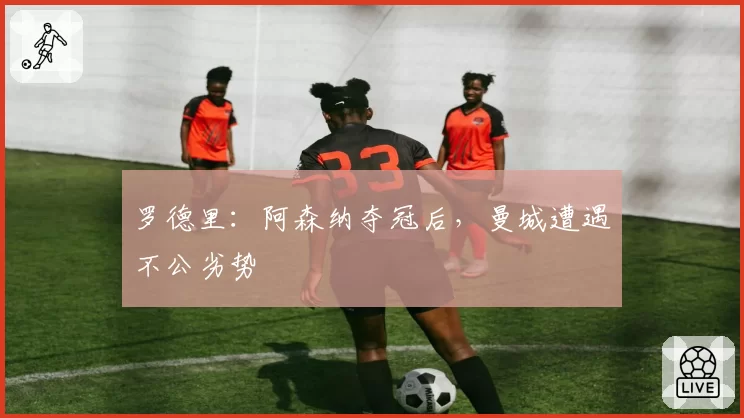 罗德里:阿森纳夺冠后,曼城遭遇不公劣势