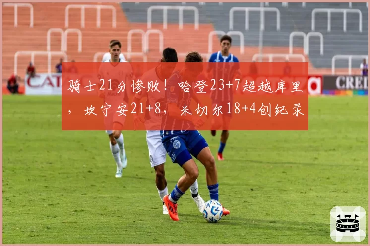 骑士21分惨败!哈登23+7超越库里,坎宁安21+8,米切尔18+4创纪录