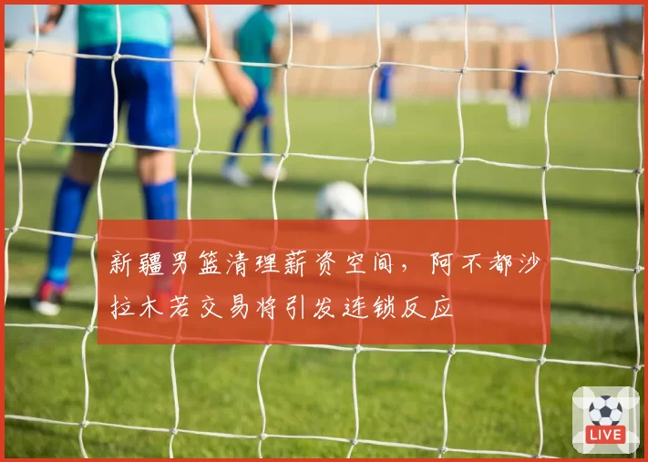 新疆男篮清理薪资空间，阿不都沙拉木若交易将引发连锁反应