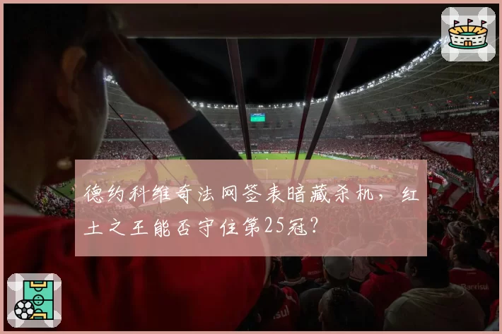 德约科维奇法网签表暗藏杀机,红土之王能否守住第25冠?