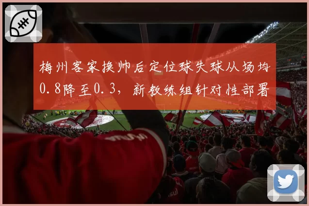 梅州客家换帅后定位球失球从场均0.8降至0.3,新教练组针对性部署见效显著