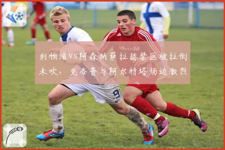 利物浦vs阿森纳萨拉赫禁区被拉倒未吹，克洛普与阿尔特塔场边激烈对峙