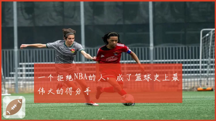 一个拒绝NBA的人，成了篮球史上最伟大的得分手
