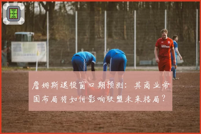 詹姆斯退役窗口期预测：其商业帝国布局将如何影响联盟未来格局？