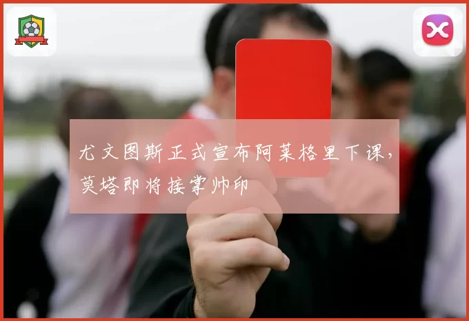 尤文图斯正式宣布阿莱格里下课，莫塔即将接掌帅印