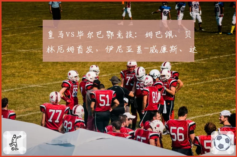 皇马vs毕尔巴鄂竞技：姆巴佩、贝林厄姆首发，伊尼亚基-威廉斯、达尼-维维安出战