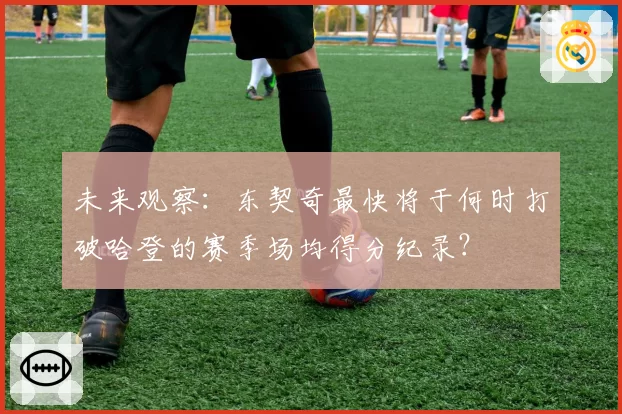 未来观察：东契奇最快将于何时打破哈登的赛季场均得分纪录？