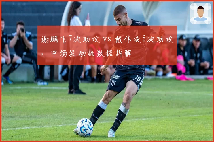 谢鹏飞7次助攻 vs 戴伟浚5次助攻,中场发动机数据拆解