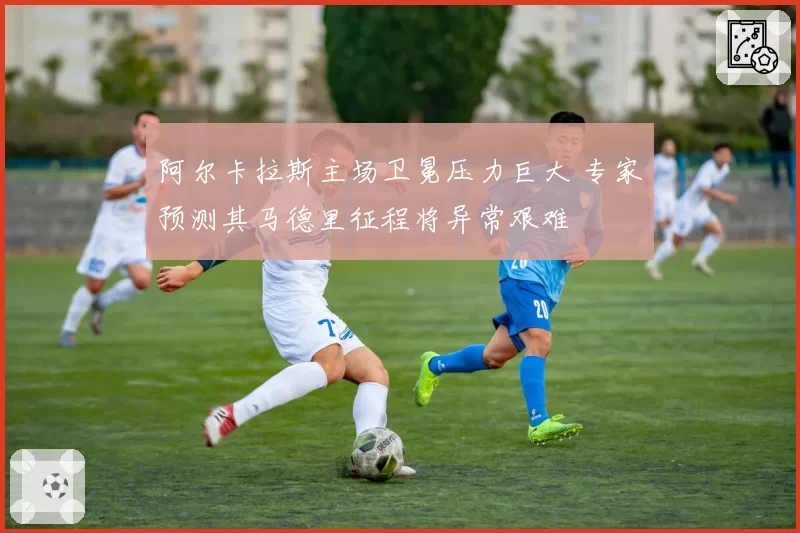 阿尔卡拉斯主场卫冕压力巨大 专家预测其马德里征程将异常艰难