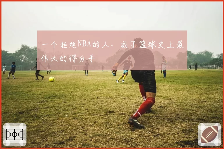 一个拒绝NBA的人，成了篮球史上最伟大的得分手