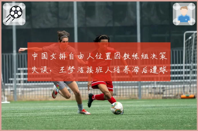 中国女排自由人位置因教练组决策失误,王梦洁接班人培养滞后遭球迷质疑