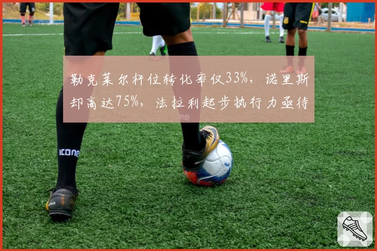 勒克莱尔杆位转化率仅33%,诺里斯却高达75%,法拉利起步执行力亟待提升