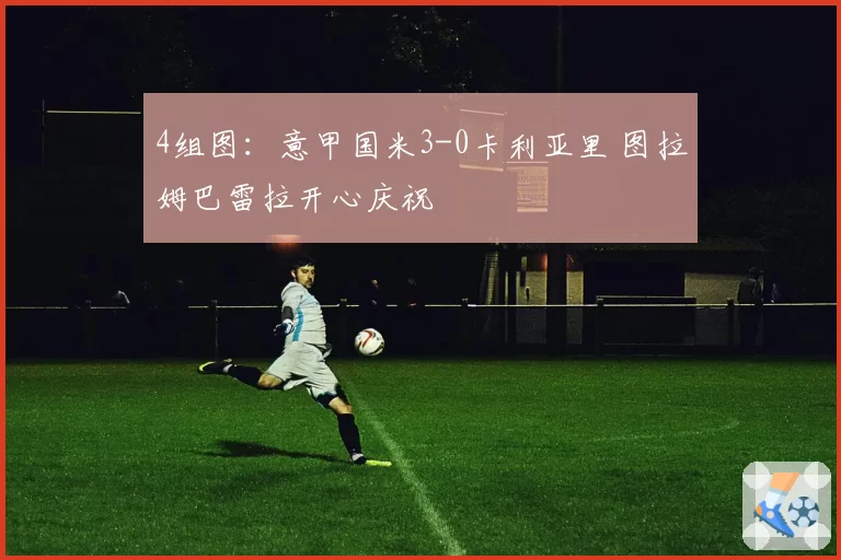 4组图：意甲国米3-0卡利亚里 图拉姆巴雷拉开心庆祝