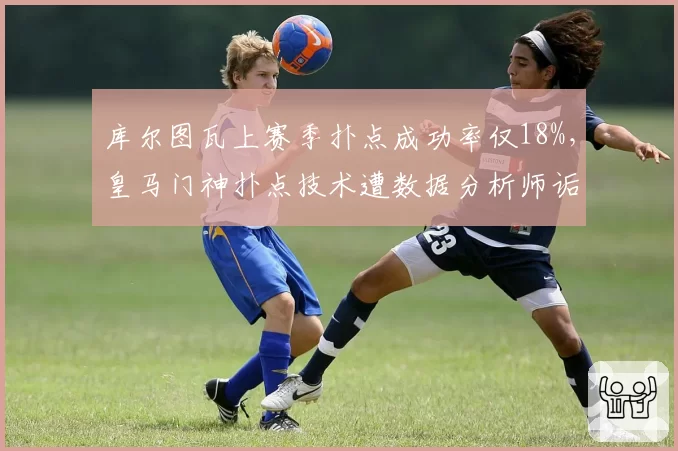 库尔图瓦上赛季扑点成功率仅18%，皇马门神扑点技术遭数据分析师诟病