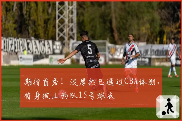 期待首秀!淡厚然已通过CBA体测,将身披山西队15号球衣